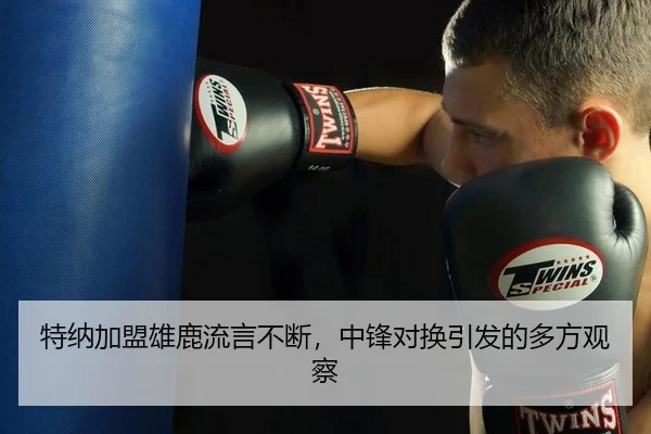 特纳加盟雄鹿流言不断，中锋对换引发的多方观察